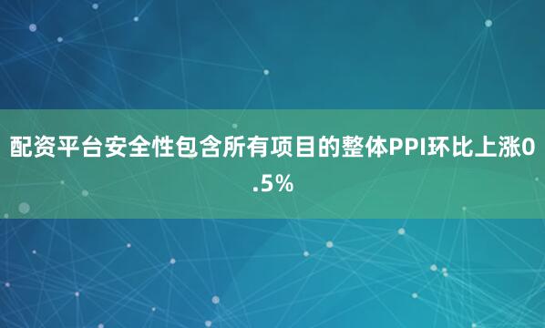 配资平台安全性 包含所有项目的整体PPI环比上涨0.5%